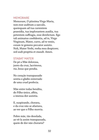 32
Memorare
Memorare, O piissima Virgo Maria,
non esse auditum a saeculo,
quemquam ad tua currentem
praesidia, tua implorantem auxilia, tua
petentem suffragia, esse derelictum. Ego
tali animatus confidentia, ad te, Virgo
Virginum, Mater, curro, ad te venio,
coram te gemens peccator assisto.
Noli, Mater Verbi, verba mea despicere;
sed audi propitia et exaudi. Amen.
Stabat Mater
De pé a Mãe dolorosa,
junto da cruz, lacrimosa,
via Jesus que pendia.
No coração transpassado
sentia o gládio enterrado
de uma cruel profecia.
Mãe entre todas bendita,
do Filho único, aflita,
a imensa dor assistia.
E, suspirando, chorava,
e da cruz não se afastava,
ao ver que o Filho morria.
Pobre mãe, tão desolada,
ao vê-la assim transpassada,
quem de dor não choraria?
 