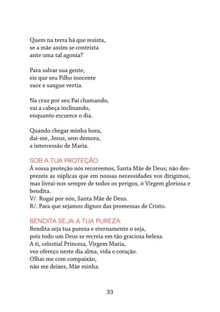 33
Quem na terra há que resista,
se a mãe assim se contrista
ante uma tal agonia?
Para salvar sua gente,
eis que seu Filho inocente
suor e sangue vertia.
Na cruz por seu Pai chamando,
vai a cabeça inclinando,
enquanto escurece o dia.
Quando chegar minha hora,
dai-me, Jesus, sem demora,
a intercessão de Maria.
Sob a tua proteção
À vossa proteção nós recorremos, Santa Mãe de Deus; não des-
prezeis as súplicas que em nossas necessidades vos dirigimos,
mas livrai-nos sempre de todos os perigos, ó Virgem gloriosa e
bendita.
V/. Rogai por nós, Santa Mãe de Deus.
R/. Para que sejamos dignos das promessas de Cristo.
Bendita seja a tua pureza
Bendita seja tua pureza e eternamente o seja,
pois todo um Deus se recreia em tão graciosa beleza.
A ti, celestial Princesa, Virgem Maria,
vos ofereço neste dia alma, vida e coração.
Olhai-me com compaixão,
não me deixes, Mãe minha.
 