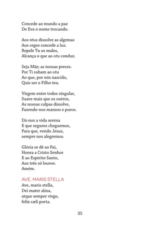 35
Concede ao mundo a paz
De Eva o nome trocando.
Aos réus dissolve as algemas
Aos cegos concede a luz.
Repele Tu os males,
Alcança o que ao céu conduz.
Seja Mãe; as nossas preces.
Por Ti subam ao céu
Ao que, por nós nascido,
Quis ser o Filho teu.
Virgem entre todos singular,
Suave mais que os outros,
As nossas culpas dissolve,
Fazendo-nos mansos e puros.
Dá-nos a vida serena
E que seguros cheguemos,
Para que, vendo Jesus,
sempre nos alegremos.
Glória se dê ao Pai,
Honra a Cristo Senhor
E ao Espírito Santo,
Aos três só louvor.
Amém.
Ave, Maris Stella
Ave, maris stella,
Dei mater alma,
atque semper virgo,
felíx cæli porta.
 