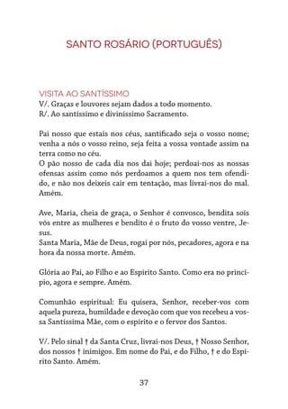 37
Santo Rosário (português)
Visita ao Santíssimo
V/. Graças e louvores sejam dados a todo momento.
R/. Ao santíssimo e diviníssimo Sacramento.
Pai nosso que estais nos céus, santificado seja o vosso nome;
venha a nós o vosso reino, seja feita a vossa vontade assim na
terra como no céu.
O pão nosso de cada dia nos dai hoje; perdoai-nos as nossas
ofensas assim como nós perdoamos a quem nos tem ofendi-
do, e não nos deixeis cair em tentação, mas livrai-nos do mal.
Amém.
Ave, Maria, cheia de graça, o Senhor é convosco, bendita sois
vós entre as mulheres e bendito é o fruto do vosso ventre, Je-
sus.
Santa Maria, Mãe de Deus, rogai por nós, pecadores, agora e na
hora da nossa morte. Amém.
Glória ao Pai, ao Filho e ao Espírito Santo. Como era no princí-
pio, agora e sempre. Amém.
Comunhão espiritual: Eu quisera, Senhor, receber-vos com
aquela pureza, humildade e devoção com que vos recebeu a vos-
sa Santíssima Mãe, com o espírito e o fervor dos Santos.
V/. Pelo sinal † da Santa Cruz, livrai-nos Deus, † Nosso Senhor,
dos nossos † inimigos. Em nome do Pai, e do Filho, † e do Espí-
rito Santo. Amém.
 