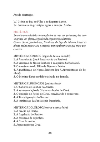 38
Ato de contrição.
V/. Glória ao Pai, ao Filho e ao Espírito Santo.
R/. Como era no princípio, agora e sempre. Amém.
Mistérios
Enuncia-se o mistério contemplado e se reza um pai-nosso, dez ave-
-mariase um glória, seguidos da seguinte jaculatória:
Ó meu Jesus, perdoai-nos, livrai-nos do fogo do inferno. Levai as
almas todas para o céu e socorrei principalmente as que mais pre-
cisarem.
MISTÉRIOS GOZOSOS (segunda-feira e sábado)
1. A Anunciação (ou A Encarnação do Senhor).
2. A visitação de Nossa Senhora à sua prima Santa Isabel.
3. O nascimento do Filho de Deus em Belém.
4. A purificação de Nossa Senhora (ou A Apresentação do Se-
nhor).
5. O Menino-Deus perdido e achado no Templo.
MISTÉRIOS LUMINOSOS (quinta-feira)
1. O batismo do Senhor no Jordão.
2. A auto-revelação de Cristo nas bodas de Caná.
3. O anúncio do Reino de Deus, convidando à conversão.
4. A Transfiguração do Senhor.
5. A instituição da Santíssima Eucaristia.
MISTÉRIOS DOLOROSOS (terça e sexta-feira)
1. A oração no Horto.
2. A flagelação do Senhor.
3. A coroação de espinhos.
4. A Cruz às costas.
5. Jesus morre na Cruz.
 