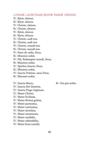 46
Litaniæ Lauretanæ Beatæ Mariæ Vírginis
V/. Kýrie, eleison.
R/. Kýrie, eleison.
V/. Christe, eleison.
R/. Christe, eleison.
V/. Kýrie, eleison.
R/. Kýrie, eleison.
V/. Christe, audi nos.
R/. Christe, audi nos.
V/. Christe, exaudi nos.
R/. Christe, exaudi nos.
V/. Pater de cœlis, Deus,
R/. Miserere nobis.
V/. Fili, Redemptor mundi, Deus,
R/. Miserere nobis.
V/. Spíritus Sancte, Deus,
R/. Miserere nobis.
V/. Sancta Trínitas, unus Deus,
R/. Miserere nobis.
V/. Sancta Maria,			 R/. Ora pro nobis.
V/. Sancta Dei Génitrix,
V/. Sancta Virgo vírginum,
V/. Mater Christi,
V/. Mater Ecclésiæ,
V/. Mater divinæ grátiæ,
V/. Mater puríssima,
V/. Mater castíssima,
V/. Mater inviolata,
V/. Mater intemerata,
V/. Mater amábilis,
V/. Mater admirábilis,
V/. Mater boni consílii,
 