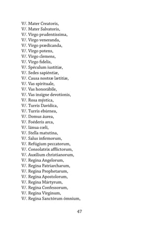 47
V/. Mater Creatoris,
V/. Mater Salvatoris,
V/. Virgo prudentíssima,
V/. Virgo veneranda,
V/. Virgo prædicanda,
V/. Virgo potens,
V/. Virgo clemens,
V/. Virgo fidelis,
V/. Spéculum iustítiæ,
V/. Sedes sapiéntiæ,
V/. Causa nostræ lætítiæ,
V/. Vas spirituale,
V/. Vas honorábile,
V/. Vas insigne devotionis,
V/. Rosa mýstica,
V/. Turris Davídica,
V/. Turris ebúrnea,
V/. Domus áurea,
V/. Foéderis arca,
V/. Iánua cœli,
V/. Stella matutina,
V/. Salus infirmorum,
V/. Refúgium peccatorum,
V/. Consolatrix afflictorum,
V/. Auxílium christianorum,
V/. Regina Angelorum,
V/. Regina Patriarcharum,
V/. Regina Prophetarum,
V/. Regina Apostolorum,
V/. Regina Mártyrum,
V/. Regina Confessorum,
V/. Regina Vírginum,
V/. Regina Sanctórum ómnium,
 
