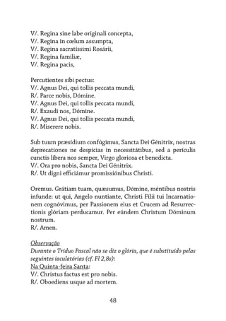 48
V/. Regina sine labe originali concepta,
V/. Regina in cœlum assumpta,
V/. Regina sacratíssimi Rosárii,
V/. Regina famíliæ,
V/. Regina pacis,
Percutientes sibi pectus:
V/. Agnus Dei, qui tollis peccata mundi,
R/. Parce nobis, Dómine.
V/. Agnus Dei, qui tollis peccata mundi,
R/. Exaudi nos, Dómine.
V/. Agnus Dei, qui tollis peccata mundi,
R/. Miserere nobis.
Sub tuum præsídium confúgimus, Sancta Dei Génitrix, nostras
deprecationes ne despícias in necessitátibus, sed a perículis
cunctis líbera nos semper, Virgo gloriosa et benedicta.
V/. Ora pro nobis, Sancta Dei Génitrix.
R/. Ut digni efficiámur promissiónibus Christi.
Oremus. Grátiam tuam, quæsumus, Dómine, méntibus nostris
infunde: ut qui, Angelo nuntiante, Christi Fílii tui Incarnatio-
nem cognóvimus, per Passionem eius et Crucem ad Resurrec-
tionis glóriam perducamur. Per eúndem Christum Dóminum
nostrum.
R/. Amen.
Observação
Durante o Tríduo Pascal não se diz o glória, que é substituído pelas
seguintes iaculatórias (cf. Fl 2,8s):
Na Quinta-feira Santa:
V/. Christus factus est pro nobis.
R/. Oboediens usque ad mortem.
 
