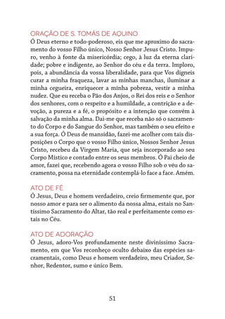 51
Oração de S. Tomás de Aquino
Ó Deus eterno e todo-poderoso, eis que me aproximo do sacra-
mento do vosso Filho único, Nosso Senhor Jesus Cristo. Impu-
ro, venho à fonte da misericórdia; cego, à luz da eterna clari-
dade; pobre e indigente, ao Senhor do céu e da terra. Imploro,
pois, a abundância da vossa liberalidade, para que Vos digneis
curar a minha fraqueza, lavar as minhas manchas, iluminar a
minha cegueira, enriquecer a minha pobreza, vestir a minha
nudez. Que eu receba o Pão dos Anjos, o Rei dos reis e o Senhor
dos senhores, com o respeito e a humildade, a contrição e a de-
voção, a pureza e a fé, o propósito e a intenção que convém à
salvação da minha alma. Dai-me que receba não só o sacramen-
to do Corpo e do Sangue do Senhor, mas também o seu efeito e
a sua força. Ó Deus de mansidão, fazei-me acolher com tais dis-
posições o Corpo que o vosso Filho único, Nossos Senhor Jesus
Cristo, recebeu da Virgem Maria, que seja incorporado ao seu
Corpo Místico e contado entre os seus membros. Ó Pai cheio de
amor, fazei que, recebendo agora o vosso Filho sob o véu do sa-
cramento, possa na eternidade contemplá-lo face a face. Amém.
Ato de fé
Ó Jesus, Deus e homem verdadeiro, creio firmemente que, por
nosso amor e para ser o alimento da nossa alma, estais no San-
tíssimo Sacramento do Altar, tão real e perfeitamente como es-
tais no Céu.
Ato de adoração
Ó Jesus, adoro-Vos profundamente neste diviníssimo Sacra-
mento, em que Vos reconheço oculto debaixo das espécies sa-
cramentais, como Deus e homem verdadeiro, meu Criador, Se-
nhor, Redentor, sumo e único Bem.
 