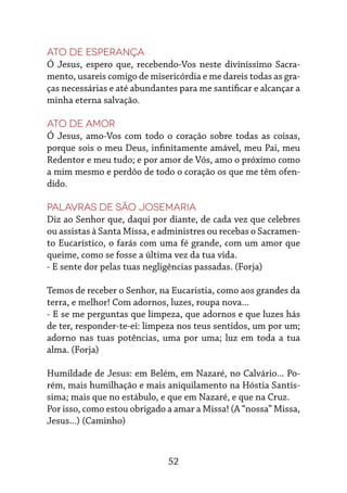 52
Ato de esperança
Ó Jesus, espero que, recebendo-Vos neste diviníssimo Sacra-
mento, usareis comigo de misericórdia e me dareis todas as gra-
ças necessárias e até abundantes para me santificar e alcançar a
minha eterna salvação.
Ato de amor
Ó Jesus, amo-Vos com todo o coração sobre todas as coisas,
porque sois o meu Deus, infinitamente amável, meu Pai, meu
Redentor e meu tudo; e por amor de Vós, amo o próximo como
a mim mesmo e perdôo de todo o coração os que me têm ofen-
dido.
Palavras de São Josemaria
Diz ao Senhor que, daqui por diante, de cada vez que celebres
ou assistas à Santa Missa, e administres ou recebas o Sacramen-
to Eucarístico, o farás com uma fé grande, com um amor que
queime, como se fosse a última vez da tua vida.
- E sente dor pelas tuas negligências passadas. (Forja)
Temos de receber o Senhor, na Eucaristia, como aos grandes da
terra, e melhor! Com adornos, luzes, roupa nova...
- E se me perguntas que limpeza, que adornos e que luzes hás
de ter, responder-te-ei: limpeza nos teus sentidos, um por um;
adorno nas tuas potências, uma por uma; luz em toda a tua
alma. (Forja)
Humildade de Jesus: em Belém, em Nazaré, no Calvário... Po-
rém, mais humilhação e mais aniquilamento na Hóstia Santís-
sima; mais que no estábulo, e que em Nazaré, e que na Cruz.
Por isso, como estou obrigado a amar a Missa! (A “nossa” Missa,
Jesus...) (Caminho)
 