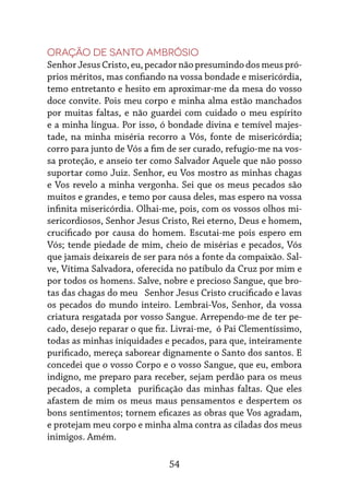 54
Oração de Santo Ambrósio
Senhor Jesus Cristo, eu, pecador não presumindo dos meus pró-
prios méritos, mas confiando na vossa bondade e misericórdia,
temo entretanto e hesito em aproximar-me da mesa do vosso
doce convite. Pois meu corpo e minha alma estão manchados
por muitas faltas, e não guardei com cuidado o meu espírito
e a minha língua. Por isso, ó bondade divina e temível majes-
tade, na minha miséria recorro a Vós, fonte de misericórdia;
corro para junto de Vós a fim de ser curado, refugio-me na vos-
sa proteção, e anseio ter como Salvador Aquele que não posso
suportar como Juiz. Senhor, eu Vos mostro as minhas chagas
e Vos revelo a minha vergonha. Sei que os meus pecados são
muitos e grandes, e temo por causa deles, mas espero na vossa
infinita misericórdia. Olhai-me, pois, com os vossos olhos mi-
sericordiosos, Senhor Jesus Cristo, Rei eterno, Deus e homem,
crucificado por causa do homem. Escutai-me pois espero em
Vós; tende piedade de mim, cheio de misérias e pecados, Vós
que jamais deixareis de ser para nós a fonte da compaixão. Sal-
ve, Vítima Salvadora, oferecida no patíbulo da Cruz por mim e
por todos os homens. Salve, nobre e precioso Sangue, que bro-
tas das chagas do meu Senhor Jesus Cristo crucificado e lavas
os pecados do mundo inteiro. Lembrai-Vos, Senhor, da vossa
criatura resgatada por vosso Sangue. Arrependo-me de ter pe-
cado, desejo reparar o que fiz. Livrai-me, ó Pai Clementíssimo,
todas as minhas iniquidades e pecados, para que, inteiramente
purificado, mereça saborear dignamente o Santo dos santos. E
concedei que o vosso Corpo e o vosso Sangue, que eu, embora
indigno, me preparo para receber, sejam perdão para os meus
pecados, a completa purificação das minhas faltas. Que eles
afastem de mim os meus maus pensamentos e despertem os
bons sentimentos; tornem eficazes as obras que Vos agradam,
e protejam meu corpo e minha alma contra as ciladas dos meus
inimigos. Amém.
 