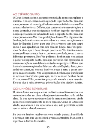 55
Ao Espírito Santo
Ó Deus clementíssimo, escutai com piedade as nossas súplicas e
iluminai o nosso coração com a graça do Espírito Santo, para que
mereçamosservircomdignidadeosvossosmistérioseamar-Vos
com caridade eterna. Ó Deus, que conheceis o nosso coração e a
nossa vontade, e que não ignorais nenhum segredo: purificai os
nossos pensamentos infundindo-nos o Espírito Santo, para que
mereçamos amar-Vos com perfeição e louvar-Vos dignamente.
Senhor, inflamai as nossas entranhas e o nosso coração com o
fogo do Espírito Santo, para que Vos sirvamos com um corpo
casto e Vos agrademos com um coração limpo. Nós Vos pedi-
mos, Senhor, que o Paráclito que procede de Vós ilumine o nos-
so entendimento e nos leve a conhecer a verdade, como o vosso
Filho nos prometeu. Nós Vos pedimos, Senhor, que nos assista
o poder do Espírito Santo, para que purifique com clemência os
nossos corações e nos defenda de todos os perigos. Ó Deus, que
instruístesoscoraçõesdosfiéiscomaluzdoEspíritoSanto,con-
cedei-nos amar, no mesmo Espírito, o que é reto, e gozar sem-
pre a sua consolação. Nós Vos pedimos, Senhor, que purifiqueis
as nossas consciências para que, ao vir o nosso Senhor Jesus
Cristo, vosso Filho, encontre preparada em nós a sua mansão.
Ele que vive e reina convosco pelos séculos dos séculos. Amém.
Comunhões espirituais
Ó meus Jesus, creio que estás no Santíssimo Sacramento; vos
amo sobre todas as coisas e desejo receber-vos dentro da minha
alma. Já que agora não posso fazê-lo sacramentalmente, vinde
ao menos espiritualmente ao meu coração. Como se já tivesses
vindo, vos abraço e me uno todo a vós, não permitais jamais
que eu volte a abandonar-vos.
Eu quisera Senhor receber-vos com aquela pureza, humildade
e devoção com que vos recebeu a vossa santíssima Mãe, com o
espírito e o fervor dos santos.
 