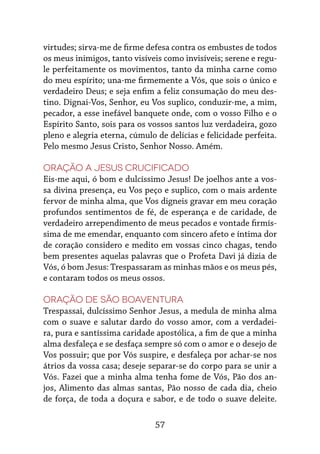 57
virtudes; sirva-me de firme defesa contra os embustes de todos
os meus inimigos, tanto visíveis como invisíveis; serene e regu-
le perfeitamente os movimentos, tanto da minha carne como
do meu espírito; una-me firmemente a Vós, que sois o único e
verdadeiro Deus; e seja enfim a feliz consumação do meu des-
tino. Dignai-Vos, Senhor, eu Vos suplico, conduzir-me, a mim,
pecador, a esse inefável banquete onde, com o vosso Filho e o
Espírito Santo, sois para os vossos santos luz verdadeira, gozo
pleno e alegria eterna, cúmulo de delícias e felicidade perfeita.
Pelo mesmo Jesus Cristo, Senhor Nosso. Amém.
Oração a Jesus Crucificado
Eis-me aqui, ó bom e dulcíssimo Jesus! De joelhos ante a vos-
sa divina presença, eu Vos peço e suplico, com o mais ardente
fervor de minha alma, que Vos digneis gravar em meu coração
profundos sentimentos de fé, de esperança e de caridade, de
verdadeiro arrependimento de meus pecados e vontade firmís-
sima de me emendar, enquanto com sincero afeto e íntima dor
de coração considero e medito em vossas cinco chagas, tendo
bem presentes aquelas palavras que o Profeta Davi já dizia de
Vós, ó bom Jesus: Trespassaram as minhas mãos e os meus pés,
e contaram todos os meus ossos.
Oração de São Boaventura
Trespassai, dulcíssimo Senhor Jesus, a medula de minha alma
com o suave e salutar dardo do vosso amor, com a verdadei-
ra, pura e santíssima caridade apostólica, a fim de que a minha
alma desfaleça e se desfaça sempre só com o amor e o desejo de
Vos possuir; que por Vós suspire, e desfaleça por achar-se nos
átrios da vossa casa; deseje separar-se do corpo para se unir a
Vós. Fazei que a minha alma tenha fome de Vós, Pão dos an-
jos, Alimento das almas santas, Pão nosso de cada dia, cheio
de força, de toda a doçura e sabor, e de todo o suave deleite.
 