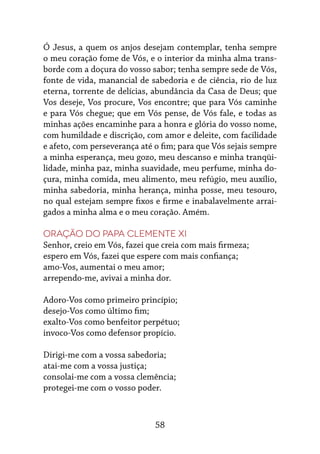 58
Ó Jesus, a quem os anjos desejam contemplar, tenha sempre
o meu coração fome de Vós, e o interior da minha alma trans-
borde com a doçura do vosso sabor; tenha sempre sede de Vós,
fonte de vida, manancial de sabedoria e de ciência, rio de luz
eterna, torrente de delícias, abundância da Casa de Deus; que
Vos deseje, Vos procure, Vos encontre; que para Vós caminhe
e para Vós chegue; que em Vós pense, de Vós fale, e todas as
minhas ações encaminhe para a honra e glória do vosso nome,
com humildade e discrição, com amor e deleite, com facilidade
e afeto, com perseverança até o fim; para que Vós sejais sempre
a minha esperança, meu gozo, meu descanso e minha tranqüi-
lidade, minha paz, minha suavidade, meu perfume, minha do-
çura, minha comida, meu alimento, meu refúgio, meu auxílio,
minha sabedoria, minha herança, minha posse, meu tesouro,
no qual estejam sempre fixos e firme e inabalavelmente arrai-
gados a minha alma e o meu coração. Amém.
Oração do Papa Clemente XI
Senhor, creio em Vós, fazei que creia com mais firmeza;
espero em Vós, fazei que espere com mais confiança;
amo-Vos, aumentai o meu amor;
arrependo-me, avivai a minha dor.
Adoro-Vos como primeiro princípio;
desejo-Vos como último fim;
exalto-Vos como benfeitor perpétuo;
invoco-Vos como defensor propício.
Dirigi-me com a vossa sabedoria;
atai-me com a vossa justiça;
consolai-me com a vossa clemência;
protegei-me com o vosso poder.
 