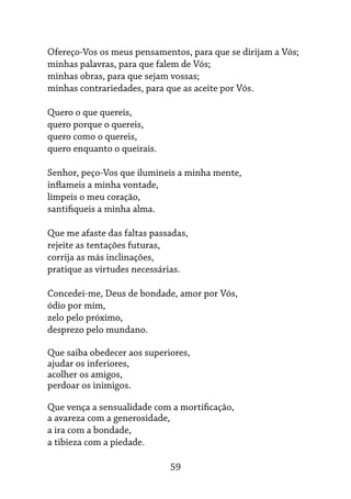 59
Ofereço-Vos os meus pensamentos, para que se dirijam a Vós;
minhas palavras, para que falem de Vós;
minhas obras, para que sejam vossas;
minhas contrariedades, para que as aceite por Vós.
Quero o que quereis,
quero porque o quereis,
quero como o quereis,
quero enquanto o queirais.
Senhor, peço-Vos que ilumineis a minha mente,
inflameis a minha vontade,
limpeis o meu coração,
santifiqueis a minha alma.
Que me afaste das faltas passadas,
rejeite as tentações futuras,
corrija as más inclinações,
pratique as virtudes necessárias.
Concedei-me, Deus de bondade, amor por Vós,
ódio por mim,
zelo pelo próximo,
desprezo pelo mundano.
Que saiba obedecer aos superiores,
ajudar os inferiores,
acolher os amigos,
perdoar os inimigos.
Que vença a sensualidade com a mortificação,
a avareza com a generosidade,
a ira com a bondade,
a tibieza com a piedade.
 