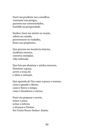 60
Fazei-me prudente nos conselhos,
constante nos perigos,
paciente nas contrariedades,
humilde na prosperidade.
Senhor, fazei-me atento na oração,
sóbrio na comida,
perseverante no trabalho,
firme nos propósitos.
Que procure ter inocência interior,
modéstia exterior,
conversa exemplar,
vida ordenada.
Que lute por dominar a minha natureza,
fomentar a graça,
servir a vossa lei
e obter a salvação.
Que aprenda de Vós como é pouco o terreno,
como é grande o divino,
como é breve o tempo,
como é duradouro o eterno.
Fazei-me preparar a morte,
temer o juízo,
evitar o inferno
e alcançar o Paraíso.
Por Cristo Nosso Senhor. Amém.
 