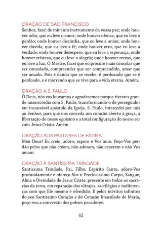 62
Oração de São Francisco
Senhor, fazei de mim um instrumento da vossa paz; onde hou-
ver ódio, que eu leve o amor; onde houver ofensa, que eu leve o
perdão; onde houver discórdia, que eu leve a união; onde hou-
ver dúvida, que eu leve a fé; onde houver erro, que eu leve a
verdade; onde houver desespero, que eu leve a esperança; onde
houver tristeza, que eu leve a alegria; onde houver trevas, que
eu leve a luz. Ó Mestre, fazei que eu procure mais consolar que
ser consolado, compreender que ser compreendido, amar que
ser amado. Pois é dando que se recebe, é perdoando que se é
perdoado, e é morrendo que se vive para a vida eterna. Amém.
Oração a S. Paulo
Ó Deus, nós vos louvamos e agradecemos porque tivestes gran-
de misericórdia com S. Paulo, transformando-o de perseguidor
em incansável apóstolo da Igreja. S. Paulo, intercedei por nós
ao Senhor, para que nos conceda um coração aberto à graça, a
libertação do nosso egoísmo e a total configuração do nosso ser
com Jesus Cristo. Amém.
Oração aos pastores de Fátima
Meu Deus! Eu creio, adoro, espero e Vos amo. Peço-Vos per-
dão pelos que não crêem, não adoram, não esperam e não Vos
amam.
Oração à Santíssima Trindade
Santíssima Trindade, Pai, Filho, Espírito Santo, adoro-Vos
profundamente e ofereço-Vos o Preciosíssimo Corpo, Sangue,
Alma e Divindade de Jesus Cristo, presente em todos os sacrá-
rios da terra, em reparação dos ultrajes, sacrilégios e indiferen-
ças com que Ele mesmo é ofendido. E pelos méritos infinitos
do seu Santíssimo Coração e do Coração Imaculado de Maria,
peço-vos a conversão dos pobres pecadores.
 