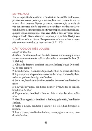 63
Eis-me aqui
Eis-me aqui, Senhor, ó bom e dulcíssimo Jesus! De joelhos me
prostro em vossa presença e vos suplico com todo o fervor da
minha alma que vos digneis gravar no meu coração os mais vi-
vos sentimentos de fé, esperança e caridade, verdadeiro arre-
pendimento de meus pecados e firme propósito de emenda, en-
quanto vou considerando, com vivo afeto e dor, as vossas cinco
chagas, tendo diante dos olhos aquilo que o profeta Davi já vos
fazia dizer, ó bom Jesus: Trespassaram minhas mãos e meus
pés e contaram todos os meus ossos (Sl 21, 17).
Cântico dos Três Jovens
Dan 3, 57-88 e 56
Antífona. Cantemos o hino dos três jovens, o mesmo que esses
santos cantavam na fornalha ardente bendizendo o Senhor (T.
P. Aleluia).
1. Obras do Senhor, bendizei todas o Senhor; louvai-O e exal-
tai-O para sempre.
2. Céus, bendizei o Senhor; Anjos do Senhor, bendizei o Senhor.
3. Águas que estais por cima dos céus, bendizei todas o Senhor;
todos os poderes bendigam o Senhor.
4. Sol e lua, bendizei o Senhor; estrelas dos céus bendizei o Se-
nhor.
5. Chuvas e orvalhos, bendizei o Senhor; e vós, todos os ventos,
bendizei o Senhor.
6. Fogo e calor, bendizei o Senhor; frio e calor, bendizei o Se-
nhor.
7. Orvalhos e geadas, bendizei o Senhor; gelo e frio, bendizei o
Senhor.
8. Gelos e neves, bendizei o Senhor; noites e dias, bendizei o
Senhor.
9. Luz e trevas, bendizei o Senhor; relâmpagos e nuvens, ben-
dizei o Senhor.
 