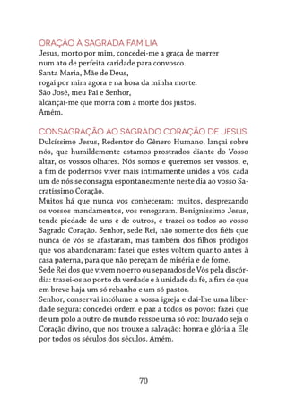 70
Oração à Sagrada Família
Jesus, morto por mim, concedei-me a graça de morrer
num ato de perfeita caridade para convosco.
Santa Maria, Mãe de Deus,
rogai por mim agora e na hora da minha morte.
São José, meu Pai e Senhor,
alcançai-me que morra com a morte dos justos.
Amém.
Consagração ao Sagrado Coração de Jesus
Dulcíssimo Jesus, Redentor do Gênero Humano, lançai sobre
nós, que humildemente estamos prostrados diante do Vosso
altar, os vossos olhares. Nós somos e queremos ser vossos, e,
a fim de podermos viver mais intimamente unidos a vós, cada
um de nós se consagra espontaneamente neste dia ao vosso Sa-
cratíssimo Coração.
Muitos há que nunca vos conheceram: muitos, desprezando
os vossos mandamentos, vos renegaram. Benigníssimo Jesus,
tende piedade de uns e de outros, e trazei-os todos ao vosso
Sagrado Coração. Senhor, sede Rei, não somente dos fiéis que
nunca de vós se afastaram, mas também dos filhos pródigos
que vos abandonaram: fazei que estes voltem quanto antes à
casa paterna, para que não pereçam de miséria e de fome.
Sede Rei dos que vivem no erro ou separados de Vós pela discór-
dia: trazei-os ao porto da verdade e à unidade da fé, a fim de que
em breve haja um só rebanho e um só pastor.
Senhor, conservai incólume a vossa igreja e dai-lhe uma liber-
dade segura: concedei ordem e paz a todos os povos: fazei que
de um polo a outro do mundo ressoe uma só voz: louvado seja o
Coração divino, que nos trouxe a salvação: honra e glória a Ele
por todos os séculos dos séculos. Amém.
 