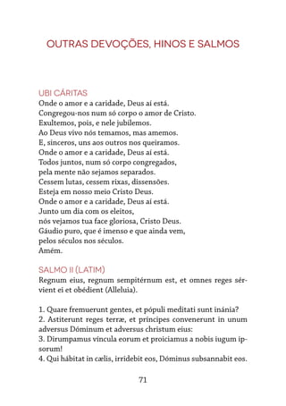 71
Outras devoções, hinos e salmos
Ubi cáritas
Onde o amor e a caridade, Deus aí está.
Congregou-nos num só corpo o amor de Cristo.
Exultemos, pois, e nele jubilemos.
Ao Deus vivo nós temamos, mas amemos.
E, sinceros, uns aos outros nos queiramos.
Onde o amor e a caridade, Deus aí está.
Todos juntos, num só corpo congregados,
pela mente não sejamos separados.
Cessem lutas, cessem rixas, dissensões.
Esteja em nosso meio Cristo Deus.
Onde o amor e a caridade, Deus aí está.
Junto um dia com os eleitos,
nós vejamos tua face gloriosa, Cristo Deus.
Gáudio puro, que é imenso e que ainda vem,
pelos séculos nos séculos.
Amém.
Salmo II (latim)
Regnum eius, regnum sempitérnum est, et omnes reges sér-
vient ei et obédient (Alleluia).
1. Quare fremuerunt gentes, et pópuli meditati sunt inánia?
2. Astiterunt reges terræ, et príncipes convenerunt in unum
adversus Dóminum et adversus christum eius:
3. Dirumpamus víncula eorum et proiciamus a nobis iugum ip-
sorum!
4. Qui hábitat in cælis, irridebit eos, Dóminus subsannabit eos.
 