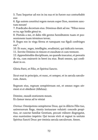 72
5. Tunc loquetur ad eos in ira sua et in furore suo conturbabit
eos:
6. Ego autem constítui regem meum super Sion, montem sanc-
tum meum!
7. Prædicabo decretum eius. Dóminus dixit ad me. “Filius meus
es tu; ego hódie génui te.
8. Póstula a me, et dabo tibi gentes hereditatem tuam et pos-
sessionem tuam términos terræ;
9. Reges eos in virga férrea et tamquam vas fíguli confringes
eos”.
10. Et nunc, reges, intellégite, erudímini, qui iúdicatis terram.
11. Servite Dómino in timore et exsultate ei cum tremore.
12. Appreehéndite disciplinam, ne quando irascatur, et pereatis
de via, cum exárserit in brevi ira eius. Beati omnes, qui confi-
dunt in eo.
Glória Patri, et Fílio, et Spíritui Sancto.
Sicut erat in princípio, et nunc, et semper, et in sæcula sæculo-
rum. Amen.
Regnum eius, regnum sempitérnum est, et omnes reges sér-
vient ei et obédient (Alleluia).
Dómine, exaudi orationem meam.
Et clamor meus ad te véniat
Oremus: Omnípotens sempiterne Deus, qui in dilécto Fílio tuo,
universorum Rege, ómnia instaurare voluisti: concede propí-
tius, ut cunctæ famíliæ Gentium, peccati vúlnere disgregatæ,
eius suavíssimo império: Qui tecum vivit et regnat in unitate
Spíritus Sancti Deus: per óminia sæcula sæculorum. Amen.
 