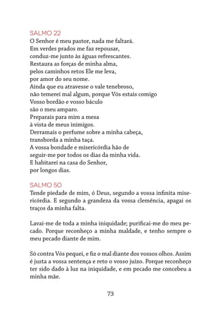 73
Salmo 22
O Senhor é meu pastor, nada me faltará.
Em verdes prados me faz repousar,
conduz-me junto às águas refrescantes.
Restaura as forças de minha alma,
pelos caminhos retos Ele me leva,
por amor do seu nome.
Ainda que eu atravesse o vale tenebroso,
não temerei mal algum, porque Vós estais comigo
Vosso bordão e vosso báculo
são o meu amparo.
Preparais para mim a mesa
à vista de meus inimigos.
Derramais o perfume sobre a minha cabeça,
transborda a minha taça.
A vossa bondade e misericórdia hão de
seguir-me por todos os dias da minha vida.
E habitarei na casa do Senhor,
por longos dias.
Salmo 50
Tende piedade de mim, ó Deus, segundo a vossa infinita mise-
ricórdia. E segundo a grandeza da vossa clemência, apagai os
traços da minha falta.
Lavai-me de toda a minha iniquidade; purificai-me do meu pe-
cado. Porque reconheço a minha maldade, e tenho sempre o
meu pecado diante de mim.
Só contra Vós pequei, e fiz o mal diante dos vossos olhos. Assim
é justa a vossa sentença e reto o vosso juízo. Porque reconheço
ter sido dado à luz na iniquidade, e em pecado me concebeu a
minha mãe.
 