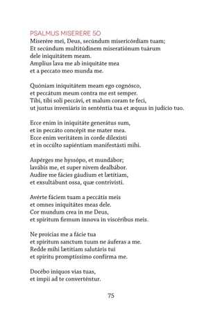 75
Psalmus Miserere 50
Miserére mei, Deus, secúndum misericórdiam tuam;
Et secúndum multitúdinem miseratiónum tuárum
dele iniquitátem meam.
Amplius lava me ab iniquitáte mea
et a peccato meo munda me.
Quóniam iniquitátem meam ego cognósco,
et peccátum meum contra me est semper.
Tibi, tibi soli peccávi, et malum coram te feci,
ut justus inveniáris in senténtia tua et æquus in judício tuo.
Ecce enim in iniquitáte generátus sum,
et in peccáto concépit me mater mea.
Ecce enim veritátem in corde dilexísti
et in occúlto sapiéntiam manifestásti mihi.
Aspérges me hyssópo, et mundábor;
lavábis me, et super nivem dealbábor.
Audíre me fácies gáudium et lætítiam,
et exsultábunt ossa, quæ contrivísti.
Avérte fáciem tuam a peccátis meis
et omnes iniquitátes meas dele.
Cor mundum crea in me Deus,
et spíritum firmum ínnova in viscéribus meis.
Ne proícias me a fácie tua
et spíritum sanctum tuum ne áuferas a me.
Redde mihi lætítiam salutáris tui
et spíritu promptíssimo confírma me.
Docébo iníquos vias tuas,
et ímpii ad te converténtur.
 