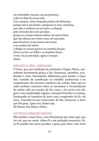 77
em santidade e justiça, na sua presença,
todos os dias da nossa vida.
E tu, menino, serás chamado profeta do Altíssimo,
porque irás à sua frente a preparar os seus caminhos,
para dar a conhecer ao seu povo a salvação
pela remissão dos seus pecados,
graças ao coração misericordioso do nosso Deus,
que das alturas nos visita como sol nascente,
para iluminar os que jazem nas trevas
e na sombra da morte
e dirigir os nossos passos no caminho da paz.
Glória ao Pai e ao Filho e ao Espírito Santo.
Como era no princípio, agora e sempre.
Amén.
Oração a São Josemaria
Ó Deus, que, por mediação da Santíssima Virgem Maria, con-
cedestes inumeráveis graças a São Josemaria, sacerdote, esco-
lhendo-o como instrumento fidelíssimo para fundar o Opus
Dei, caminho de santificação no trabalho profissional e no
cumprimento dos deveres cotidianos do cristão, fazei que eu
saiba também converter todos os momentos e circunstâncias
da minha vida em ocasião de Vos amar, e de servir com ale-
gria e com simplicidade a Igreja, o Romano Pontífice e as almas,
iluminando os caminhos da terra com o resplendor da fé e do
amor. Concedei-me por intercessão de São Josemaria o favor
que Vos peço...(peça-se). Assim seja.
Pai Nosso, Ave-Maria, Glória.
Antes da oração mental
Meu Senhor e meu Deus, creio firmemente que estás aqui, que
me vês, que me ouves. Adoro-Te com profunda reverência. Pe-
ço-Te perdão dos meus pecados e graça para fazer com fruto
 