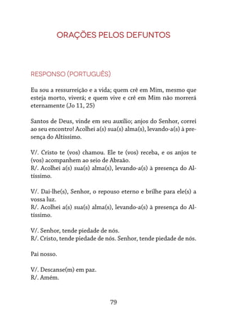 79
Orações pelos defuntos
Responso (português)
Eu sou a ressurreição e a vida; quem crê em Mim, mesmo que
esteja morto, viverá; e quem vive e crê em Mim não morrerá
eternamente (Jo 11, 25)
Santos de Deus, vinde em seu auxílio; anjos do Senhor, correi
ao seu encontro! Acolhei a(s) sua(s) alma(s), levando-a(s) à pre-
sença do Altíssimo.
V/. Cristo te (vos) chamou. Ele te (vos) receba, e os anjos te
(vos) acompanhem ao seio de Abraão.
R/. Acolhei a(s) sua(s) alma(s), levando-a(s) à presença do Al-
tíssimo.
V/. Dai-lhe(s), Senhor, o repouso eterno e brilhe para ele(s) a
vossa luz.
R/. Acolhei a(s) sua(s) alma(s), levando-a(s) à presença do Al-
tíssimo.
V/. Senhor, tende piedade de nós.
R/. Cristo, tende piedade de nós. Senhor, tende piedade de nós.
Pai nosso.
V/. Descanse(m) em paz.
R/. Amém.
 