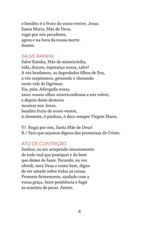8
e bendito é o fruto do vosso ventre, Jesus.
Santa Maria, Mãe de Deus,
rogai por nós pecadores,
agora e na hora da nossa morte.
Amém.
Salve rainha
Salve Rainha, Mãe de misericórdia,
vida, doçura, esperança nossa, salve!
A vós bradamos, os degredados filhos de Eva,
a vós suspiramos, gemendo e chorando
neste vale de lágrimas.
Eia, pois, Advogada nossa,
esses vossos olhos misericordiosos a nós volvei,
e depois deste desterro
mostrai-nos Jesus,
bendito fruto de vosso ventre,
ó clemente, ó piedosa, ó doce sempre Virgem Maria.
V/. Rogai por nós, Santa Mãe de Deus!
R./ Para que sejamos dignos das promessas de Cristo.
Ato de contrição
Senhor, eu me arrependo sinceramente
de todo mal que pratiquei e do bem
que deixei de fazer. Pecando, eu vos
ofendi, meu Deus e sumo bem, digno
de ser amado sobre todas as coisas.
Prometo firmemente, ajudado com a
vossa graça, fazer penitência e fugir
às ocasiões de pecar. Amém.
 