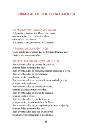 85
Fórmulas de Doutrina Católica
Os mandamentos da caridade
1. Amarás o Senhor teu Deus, com todo
o teu coração, com toda a tua alma e
com toda a tua mente.
2. Amarás o próximo como a ti mesmo.
A regra de ouro (Mt 7,12)
Tudo aquilo que quereis que os homens façam a vós,
Fazei-o vós mesmos a eles.
As Bem-aventuranças (Mt 5, 3-12)
Bem-aventurados os pobres de coração,
porque deles é o reino dos céus.
Bem-aventurados os mansos, porque herdarão a terra.
Bem-aventurados os que choram,
porque serão consolados.
Bem-aventurados os que têm fome e sede de justiça,
porque serão saciados.
Bem-aventurados os misericordiosos,
porque alcançarão misericórdia.
Bem-aventurados os puros de coração,
porque verão a Deus.
Bem-aventurados os pacificadores,
porque serão chamados filhos de Deus.
Bem-aventurados os perseguidos por causa da justiça,
porque deles é o reino dos céus.
Bem-aventurados sois vós quando vos
insultam, vos perseguem e, mentindo,
 