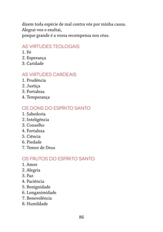 86
dizem toda espécie de mal contra vós por minha causa.
Alegrai-vos e exultai,
porque grande é a vossa recompensa nos céus.
As virtudes teologais
1. Fé
2. Esperança
3. Caridade
As virtudes cardeais
1. Prudência
2. Justiça
3. Fortaleza
4. Temperança
Os dons do Espírito Santo
1. Sabedoria
2. Inteligência
3. Conselho
4. Fortaleza
5. Ciência
6. Piedade
7. Temor de Deus
Os frutos do Espírito Santo
1. Amor
2. Alegria
3. Paz
4. Paciência
5. Benignidade
6. Longanimidade
7. Benevolência
8. Humildade
 