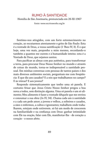 89
RUMO À SANTIDADE
Homilia de São Josemaria, pronunciada em 26-XI-1967
fonte: www.escrivaworks.org.br
Sentimo-nos atingidos, com um forte estremecimento no
coração, ao escutarmos atentamente o grito de São Paulo: Esta
é a vontade de Deus, a vossa santificação (1 Thes IV, 3). É o que
hoje, uma vez mais, proponho a mim mesmo, recordando-o
também a quantos me ouvem e à humanidade inteira: esta é a
Vontade de Deus, que sejamos santos.
Para pacificar as almas com paz autêntica, para transformar
a terra, para procurar Deus Nosso Senhor no mundo e através
de coisas do mundo, torna-se indispensável a santidade pes-
soal. Em minhas conversas com pessoas de tantos países e dos
mais diversos ambientes sociais, perguntam-me com freqüên-
cia: E que diz aos casados? E a nós que trabalhamos no campo?
E às viúvas? E aos jovens?
Respondo sistematicamente que tenho uma só panela. E
costumo frisar que Jesus Cristo Nosso Senhor pregou a boa
nova a todos, sem distinção alguma. Uma só panela e um só ali-
mento; Meu alimento é fazer a vontade dAquele que me enviou
e consumar a sua obra (Jo IV, 34). Chama cada um à santidade
e a cada um pede amor; a jovens e velhos, a solteiros e casados,
a sãos e enfermos, a cultos e ignorantes; trabalhem onde traba-
lharem, estejam onde estiverem. só há um modo de crescerem
na familiaridade e na confiança com Deus: ganhar intimidade
com Ele na oração, falar com Ele, manifestar-lhe - de coração a
coração - o nosso afeto.
 
