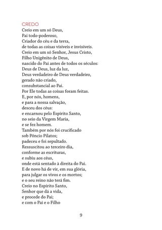 9
Credo
Creio em um só Deus,
Pai todo-poderoso,
Criador do céu e da terra,
de todas as coisas visíveis e invisíveis.
Creio em um só Senhor, Jesus Cristo,
Filho Unigênito de Deus,
nascido do Pai antes de todos os séculos:
Deus de Deus, luz da luz,
Deus verdadeiro de Deus verdadeiro,
gerado não criado,
consubstancial ao Pai.
Por Ele todas as coisas foram feitas.
E, por nós, homens,
e para a nossa salvação,
desceu dos céus:
e encarnou pelo Espírito Santo,
no seio da Virgem Maria,
e se fez homem.
Também por nós foi crucificado
sob Pôncio Pilatos;
padeceu e foi sepultado.
Ressuscitou ao terceiro dia,
conforme as escrituras,
e subiu aos céus,
onde está sentado à direita do Pai.
E de novo há de vir, em sua glória,
para julgar os vivos e os mortos;
e o seu reino não terá fim.
Creio no Espírito Santo,
Senhor que dá a vida,
e procede do Pai;
e com o Pai e o Filho
 