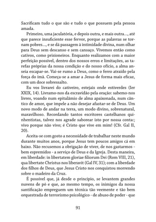 91
Sacrificam tudo o que são e tudo o que possuem pela pessoa
amada.
Primeiro, uma jaculatória, e depois outra, e mais outra..., até
que parece insuficiente esse fervor, porque as palavras se tor-
nam pobres..., e se dá passagem à intimidade divina, num olhar
para Deus sem descanso e sem cansaço. Vivemos então como
cativos, como prisioneiros. Enquanto realizamos com a maior
perfeição possível, dentro dos nossos erros e limitações, as ta-
refas próprias da nossa condição e do nosso ofício, a alma an-
seia escapar-se. Vai-se rumo a Deus, como o ferro atraído pela
força do ímã. Começa-se a amar a Jesus de forma mais eficaz,
com um doce sobressalto.
Eu vos livrarei do cativeiro, estejais onde estiverdes (Ier
XXIX, 14). Livramo-nos da escravidão pela oração: sabemo-nos
livres, voando num epitalâmio de alma apaixonada, num cân-
tico de amor, que impele a não desejar afastar-se de Deus. Um
novo modo de andar na terra, um modo divino, sobrenatural,
maravilhoso. Recordando tantos escritores castelhanos qui-
nhentistas, talvez nos agrade saborear isto por nossa conta:;
vivo porque não vivo; é Cristo que vive em mim! (Cfr. Gal II,
20).
Aceita-se com gosto a necessidade de trabalhar neste mundo
durante muitos anos, porque Jesus tem poucos amigos cá em
baixo. Não recusemos a obrigação de viver, de nos gastarmos -
bem espremidos - a serviço de Deus e da Igreja. Desta maneira,
em liberdade: in libertatem gloriae filiorum Dei (Rom VIII, 21),
qua libertate Christus nos liberavit (Gal IV, 31); com a liberdade
dos filhos de Deus, que Jesus Cristo nos conquistou morrendo
sobre o madeiro da Cruz.
É possível que, já desde o princípio, se levantem grandes
nuvens de pó e que, ao mesmo tempo, os inimigos da nossa
santificação empreguem um técnica tão veemente e tão bem
orquestrada de terrorismo psicológico - de abuso de poder - que
 