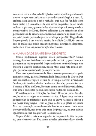 92
arrastem em sua absurda direção inclusive aqueles que durante
muito tempo mantinham outra conduta mais lógica e reta. E,
embora essa voz soe a sino rachado, que não foi fundido com
bom metal e é bem diferente dos silvos do pastor, desse modo
aviltam a palavra, que é um dos dons mais preciosos que o ho-
mem recebeu de Deus, dádiva belíssima para manifestar altos
pensamentos de amor e de amizade ao Senhor e às suas criatu-
ras; a tal ponto que se chega a entender por que São Tiago diz da
língua que ela é um mundo inteiro de malícia (Iac III, 6), tantos
são os males que pode causar: mentiras, detrações, desonras,
embustes, insultos, murmurações tortuosas.
A Humanidade Santíssima de Cristo
Como poderemos superar esses inconvenientes? Como
conseguiremos fortalecer-nos naquela decisão , que começa a
parecer-nos muito pesada? Inspirando-nos no modelo que nos
mostra a Virgem Santíssima, nossa Mãe; uma rota muito am-
pla, que necessariamente passa por Jesus.
Para nos aproximarmos de Deus, temos que enveredar pelo
caminho certo, que é a Humanidade Santíssima de Cristo. Por
isso aconselho sempre a leitura de livros que narrem a Paixão do
Senhor; são escritos cheios de sincera piedade, que nos trazem
à mente o Filho de Deus, Homem como nós e Deus verdadeiro,
que ama e que sofre na sua carne pela Redenção do mundo.
Consideremos a recitação do Santo Rosário, uma das de-
voções mais arraigadas entre os cristãos. A Igreja nos anima a
contemplar os mistérios: para que se grave na nossa cabeça e
na nossa imaginação - com o gozo, a dor e a glória de Santa
Maria - o exemplo assombroso do Senhor nos seus trinta anos
de obscuridade, nos seus três anos de pregação, na sua paixão
ignominiosa e na sua gloriosa Ressurreição.
Seguir Cristo: este é o segredo. Acompanhá-lo tão de per-
to, que vivamos com Ele, como aqueles primeiros doze; tão de
 
