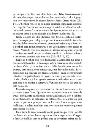 93
perto, que com Ele nos identifiquemos. Não demoraremos a
afirmar, desde que não tenhamos levantado obstáculos à graça,
que nos revestimos de nosso Senhor Jesus Cristo (Rom XIII,
14;). O Senhor reflete-se na nossa conduta como num espelho.
Se o espelho for como deve ser, reproduzirá o semblante amabi-
líssimo do nosso Salvador sem o desfigurar, sem caricaturas: e
os outros terão a possibilidade de admirá-lo, de segui-lo.
Neste esforço de identificação com Cristo, costumo distin-
guir como que quatro degraus: procurá-lo , encontrá-lo, tratá-lo,
amá-lo. Talvez vos sintais como que na primeira etapa. Procurai
o Senhor com fome, procurai-o em vós mesmos com todas as
forças. Atuando com esse empenho, atrevo-me a garantir que já
o tereis encontrado, e que tereis começado a tratá-lo e amá-lo, e
a ter a vossa conversação nos céus (Cfr. Phil III, 20).
Rogo ao Senhor que nos decidamos a alimentar na alma a
única ambição nobre, a única que vale a pena: caminhar ao lado
de Jesus Cristo, como fizeram sua Mãe bendita e o santo Pa-
triarca, com ânsia, com abnegação, sem descuidar nada. Parti-
ciparemos na ventura de divina amizade - num recolhimento
interior, compatível com os nossos deveres profissionais e com
os de cidadãos - e lhe agradeceremos a delicadeza e a clareza
com que nos ensina a cumprir a Vontade do nosso Pai que ha-
bita nos céus.
Mas não esqueçamos que estar com Jesus é, certamente, to-
par com a sua Cruz. Quando nos abandonamos nas mãos de
Deus, é freqüente que Ele nos permita saborear a dor, a solidão,
as contradições, as calúnias, as difamações, os escárnios, por
dentro e por fora: porque quer moldar-nos à sua imagem e se-
melhança, e tolera também que nos chamem loucos e que nos
tomem por néscios.
É a altura de amar a mortificação passiva, que vem - oculta
ou descarada e insolente - quando não a esperamos. Chegam
a ferir as ovelhas com as pedras que se deveriam atirar aos lo-
 