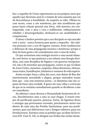 94
bos: o seguidor de Cristo experimenta na sua própria carne que
aqueles que deveriam amá-lo o tratam de uma maneira que vai
da desconfiança à hostilidade, da suspeita ao ódio. Olham-no
com receio, como a um mentiroso, por não acreditarem que
possa haver relação pessoal com Deus, vida interior; em con-
trapartida, com o ateu e com o indiferente, ordinariamente
rebeldes e desavergonhados, desfazem-se em amabilidades e
compreensão.
E talvez o Senhor permita que o seu discípulo se veja atacado
com a arma - nunca honrosa para quem a empunha - das injú-
rias pessoais com o uso de lugares comuns, fruto tendencioso
e delituoso de uma propaganda massiva e mentirosa: porque o
dom do bom gosto e do comedimento não é coisa de todos.
Os que sustentam uma teologia incerta e uma moral relaxa-
da, sem freios; os que praticam a seu talante uma liturgia duvi-
dosa, com uma disciplina de hippies e um governo irresponsá-
vel, não é de estranhar que propaguem, contra os que só falam
de Jesus Cristo, ciumeiras, suspeitas, falsas denúncias, ofensas,
maus tratos, humilhações, falatórios e vexames de toda espécie.
Assim esculpe Jesus a alma dos seus, sem deixar de lhes dar
interiormente serenidade e alegria, porque entendem muito
bem que - com cem mentiras juntas - os demônios não são ca-
pazes de fazer uma verdade. E grava em suas vidas a convicção
de que só se sentirão comodamente quando se decidirem a não
ser comodistas.
Ao admirar e amar deveras a Humanidade Santíssima de Je-
sus, descobriremos uma a uma as suas chagas. E nesses tem-
pos de purificação passiva, penosos, fortes, de lágrimas doces
e amargas que procuramos esconder, precisaremos meter-nos
dentro de cada uma das Feridas Santíssimas: para nos purifi-
carmos, para nos deliciarmos com o Sangue redentor, para nos
fortalecermos. Faremos como as pombas que, no dizer da Escri-
tura (Cfr. Cant II, 14), se abrigam nas fendas das rochas duran-
 