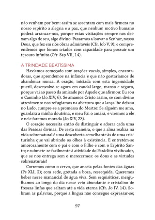 97
não venham por bem: assim se assentam com mais firmeza no
nosso espírito a alegria e a paz, que nenhum motivo humano
poderá arrancar-nos, porque estas visitações sempre nos dei-
xam algo de seu, algo divino. Passamos a louvar o Senhor, nosso
Deus, que fez em nós obras admiráveis (Cfr. Iob V, 9); e compre-
endemos que fomos criados com capacidade para possuir um
tesouro infinito (Cfr. Sap VII, 14).
A Trindade Beatíssima
Havíamos começado com orações vocais, simples, encanta-
doras, que aprendemos na infância e que não gostaríamos de
abandonar nunca. A oração, iniciada com esta ingenuidade
pueril, desenvolve-se agora em caudal largo, manso e seguro,
porque vai ao passo da amizade por Aquele que afirmou: Eu sou
o Caminho (Jo XIV, 6). Se amamos Cristo assim, se com divino
atrevimento nos refugiamos na abertura que a lança lhe deixou
no Lado, cumpre-se a promessa do Mestre: Se alguém me ama,
guardará a minha doutrina, e meu Pai o amará, e viremos a ele
e nele faremos morada (Jo XIV, 23).
O coração necessita então de distinguir e adorar cada uma
das Pessoas divinas. De certa maneira, o que a alma realiza na
vida sobrenatural é uma descoberta semelhante às de uma cria-
turinha que vai abrindo os olhos à existência. E entretém-se
amorosamente com o pai e com o Filho e com o Espírito San-
to; e submete-se facilmente à atividade do Paráclito vivificador,
que se nos entrega sem o merecermos: os dons e as virtudes
sobrenaturais!
Corremos como o cervo, que anseia pelas fontes das águas
(Ps XLI, 2); com sede, gretada a boca, ressequida. Queremos
beber nesse manancial de água viva. Sem esquisitices, mergu-
lhamos ao longo do dia nesse veio abundante e cristalino de
frescas linfas que saltam até a vida eterna (Cfr. Jo IV, 14). So-
bram as palavras, porque a língua não consegue expressar-se;
 