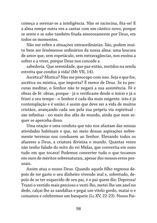 98
começa a serenar-se a inteligência. Não se raciocina, fita-se! E
a alma rompe outra vez a cantar com um cântico novo, porque
se sente e se sabe também fitada amorosamente por Deus, em
todos os momentos.
Não me refiro a situações extraordinárias. São, podem mui-
to bem ser fenômenos ordinários da nossa alma: uma loucura
de amor que, sem espetáculo, sem extravagâncias, nos ensina a
sofrer e a viver, porque Deus nos concede a
sabedoria. Que serenidade, que paz então, metidos na senda
estreita que conduz à vida! (Mt VII, 14).
Ascética? Mística? Não me preocupo com isso. Seja o que for,
ascética ou mística, que importa? É merce de Deus. Se tu pro-
curas meditar, o Senhor não te negará a sua assistência. Fé e
obras de fé: obras, porque - já o verificaste desde o início e já o
frisei a seu tempo - o Senhor é cada dia mais exigente. isto é já
contemplação e é união; é assim que deve ser a vida de muitos
cristãos, avançando cada um pela sua própria via espiritual -
são infinitas - no meio dos afãs do mundo, ainda que nem se-
quer se aperceba disso.
Uma oração e uma conduta que não nos afastam das nossas
atividades habituais e que, no meio dessas aspirações nobre-
mente terrenas nos conduzem ao Senhor. Elevando todos os
afazeres a Deus, a criatura diviniza o mundo. Quantas vezes
não tenho falado do mito do rei Midas, que convertia em ouro
tudo em que tocava! Podemos converter tudo o que tocamos
em ouro de méritos sobrenaturais, apesar dos nossos erros pes-
soais.
Assim atua o nosso Deus. Quando aquele filho regressa de-
pois de ter gasto o seu dinheiro vivendo mal e, sobretudo, de-
pois de se ter esquecido de seu pai, é o pai quem diz: Depressa!
Trazei o vestido mais precioso e vesti-lho, metei-lhe um anel no
dedo, calçai-lhe as sandálias e pegai um vitelo gordo, matai-o e
comamos e celebremos um banquete (Lc XV, 22-23). Nosso Pai-
 