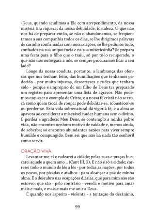 99
-Deus, quando acudimos a Ele com arrependimento, da nossa
miséria tira riqueza; da nossa debilidade, fortaleza. O que não
nos há de preparar então, se não o abandonamos, se freqüen-
tamos a sua companhia todos os dias, se lhe dirigimos palavras
de carinho confirmadas com nossas ações, se lhe pedimos tudo,
confiados na sua onipotência e na sua misericórdia? Se prepara
uma festa para o filho que o traiu, só por tê-lo recuperado, o
que não nos outorgara a nós, se sempre procuramos ficar a seu
lado?
Longe da nossa conduta, portanto, a lembrança das ofen-
sas que nos tenham feito, das humilhações que tenhamos pa-
decido - por muito injustas, descorteses e rudes que tenham
sido - porque é impróprio de um filho de Deus ter preparado
um registro para apresentar uma lista de agravos. Não pode-
mos esquecer o exemplo de Cristo, e a nossa fé cristã não se tro-
ca como quem troca de roupa; pode debilitar-se, robustecer-se
ou perder-se. Esta vida sobrenatural dá vigor à fé, e a alma se
apavora ao considerar a miserável nudez humana sem o divino.
E perdoa e agradece: Meu Deus, se contemplo a minha pobre
vida, não encontro nenhum motivo de vaidade e, menos ainda,
de soberba; só encontro abundantes razões para viver sempre
humilde e compungido. Bem sei que não há nada tão senhoril
como servir.
Oração viva
Levantar-me-ei e rodearei a cidade; pelas ruas e praças bus-
carei aquele a quem amo... (Cant III, 2). E não é só a cidade; cor-
rerei todo o mundo de lés a lés - por todas as nações, por todos
os povos, por picadas e atalhos - para alcançar a paz de minha
alma. E a descubro nas ocupações diárias, que para mim não são
estorvo; que são - pelo contrário - vereda e motivo para amar
mais e mais, e mais e mais me unir a Deus.
E quando nos espreita - violenta - a tentação do desânimo,
 