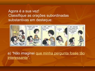 Agora é a sua vez!
Classifique as orações subordinadas
substantivas em destaque:
a) “Não imaginei que minha pergunta fosse tão
interessante”.
 
