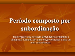 Período composto porPeríodo composto por
subordinaçãosubordinação
Traz orações que possuem dependência semântica eTraz orações que possuem dependência semântica e
sintática.É formado por uma oração principal e uma ousintática.É formado por uma oração principal e uma ou
mais subordinadas.mais subordinadas.
 