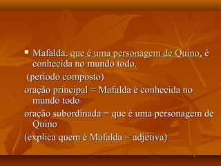  Mafalda,Mafalda, que é uma personagem de Quinoque é uma personagem de Quino,, éé
conhecida no mundo todo.conhecida no mundo todo.
(período composto)(período composto)
oração principal = Mafalda é conhecida nooração principal = Mafalda é conhecida no
mundo todomundo todo
oração subordinada = que é uma personagem deoração subordinada = que é uma personagem de
QuinoQuino
(explica quem é Mafalda = adjetiva)(explica quem é Mafalda = adjetiva)
 
