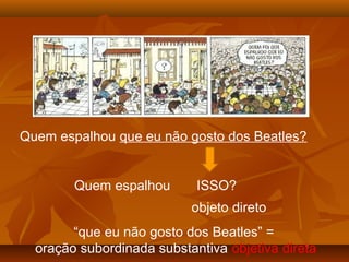 Quem espalhou que eu não gosto dos Beatles?
Quem espalhou ISSO?
objeto direto
“que eu não gosto dos Beatles” =
oração subordinada substantiva objetiva direta
 