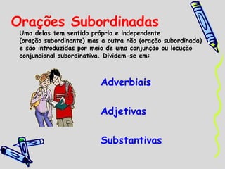 Orações Subordinadas

Uma delas tem sentido próprio e independente
(oração subordinante) mas a outra não (oração subordinada)
e são introduzidas por meio de uma conjunção ou locução
conjuncional subordinativa. Dividem-se em:

Adverbiais
Adjetivas
Substantivas

 