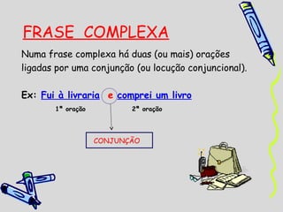 FRASE COMPLEXA
Numa frase complexa há duas (ou mais) orações
ligadas por uma conjunção (ou locução conjuncional).
Ex: Fui à livraria e comprei um livro
1ª oração

2ª oração

CONJUNÇÃO

 