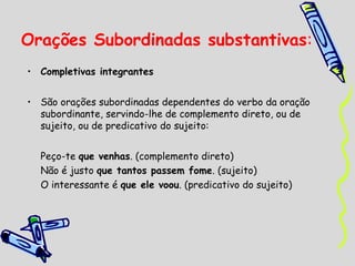 Orações Subordinadas substantivas:
• Completivas integrantes
• São orações subordinadas dependentes do verbo da oração
subordinante, servindo-lhe de complemento direto, ou de
sujeito, ou de predicativo do sujeito:
Peço-te que venhas. (complemento direto)
Não é justo que tantos passem fome. (sujeito)
O interessante é que ele voou. (predicativo do sujeito)

 
