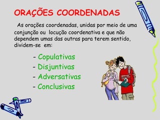 ORAÇÕES COORDENADAS
As orações coordenadas, unidas por meio de uma
conjunção ou  locução coordenativa e que não
dependem umas das outras para terem sentido,
dividem-se em:

- Copulativas
- Disjuntivas
- Adversativas
- Conclusivas

 