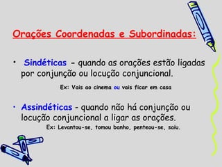 Orações Coordenadas e Subordinadas: Sindéticas  -  quando as orações estão ligadas por conjunção ou locução conjuncional. Ex: Vais ao cinema  ou  vais ficar em casa Assindéticas  - quando não há conjunção ou locução conjuncional a ligar as orações. Ex: Levantou-se, tomou banho, penteou-se, saiu. 