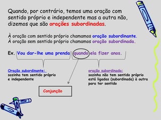 Quando, por contrário, temos uma oração com  sentido próprio e independente mas a outra não,  dizemos que são  orações subordinadas . À oração com sentido próprio chamamos  oração subordinante . À oração sem sentido próprio chamamos  oração subordinada. Ex.  Vou dar-lhe uma prenda  quando ela fizer anos. Oração subordinante:  oração subordinada: sozinha tem sentido próprio  sozinha não tem sentido próprio e independente está ligadas (subordinada) à outra  para ter sentido Conjunção 