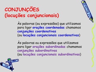 CONJUNÇÕES  (locuções conjuncionais) Às palavras (ou expressões) que utilizamos para ligar  orações coordenadas  chamamos  conjunções coordenativas (ou  locuções conjuncionais coordenativas ) Às palavras ou expressões que utilizamos para ligar  orações subordinadas  chamamos  conjunções subordinativas  (ou  locuções conjuncionais subordinativas ) 