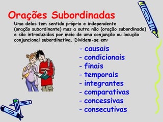 Orações Subordinadas
Uma delas tem sentido próprio e independente
(oração subordinante) mas a outra não (oração subordinada)
e são introduzidas por meio de uma conjunção ou locução
conjuncional subordinativa. Dividem-se em:
- causais
- condicionais
- finais
- temporais
- integrantes
- comparativas
- concessivas
- consecutivas
 