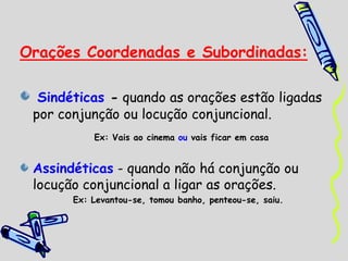 Orações Coordenadas e Subordinadas:
Sindéticas - quando as orações estão ligadas
por conjunção ou locução conjuncional.
Ex: Vais ao cinema ou vais ficar em casa
Assindéticas - quando não há conjunção ou
locução conjuncional a ligar as orações.
Ex: Levantou-se, tomou banho, penteou-se, saiu.
 